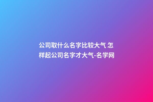 公司取什么名字比较大气 怎样起公司名字才大气-名学网-第1张-公司起名-玄机派